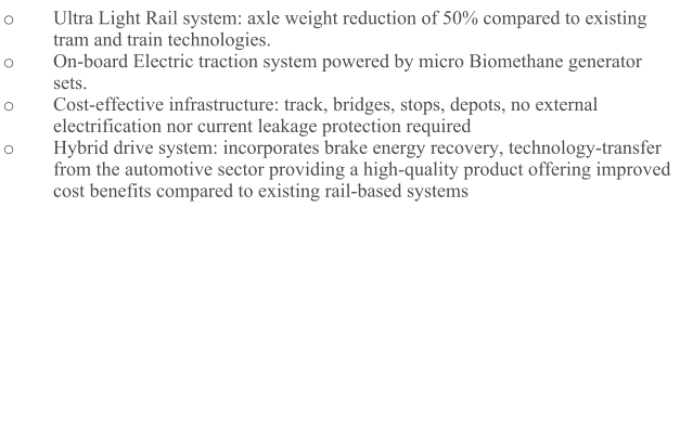 o	Ultra Light Rail system: axle weight reduction of 50% compared to existing tram and train technologies. o	On-board Electric traction system powered by micro Biomethane generator sets.  o	Cost-effective infrastructure: track, bridges, stops, depots, no external electrification nor current leakage protection required o	Hybrid drive system: incorporates brake energy recovery, technology-transfer from the automotive sector providing a high-quality product offering improved cost benefits compared to existing rail-based systems