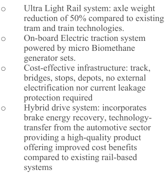 o	Ultra Light Rail system: axle weight reduction of 50% compared to existing tram and train technologies. o	On-board Electric traction system powered by micro Biomethane generator sets.  o	Cost-effective infrastructure: track, bridges, stops, depots, no external electrification nor current leakage protection required o	Hybrid drive system: incorporates brake energy recovery, technology-transfer from the automotive sector providing a high-quality product offering improved cost benefits compared to existing rail-based systems